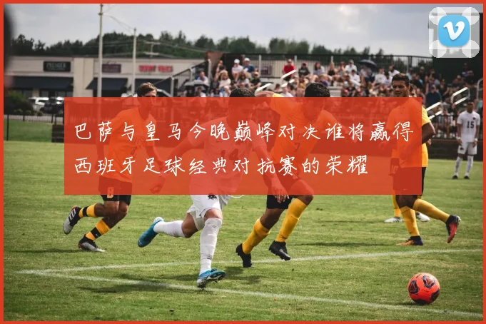 巴萨与皇马今晚巅峰对决谁将赢得西班牙足球经典对抗赛的荣耀