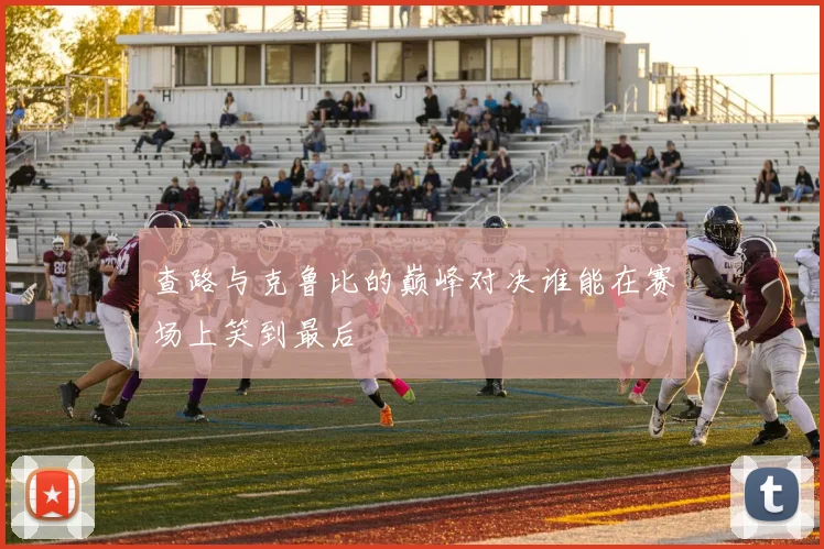 查路与克鲁比的巅峰对决谁能在赛场上笑到最后
