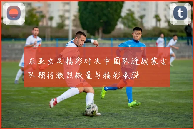 东亚女足精彩对决中国队迎战蒙古队期待激烈较量与精彩表现