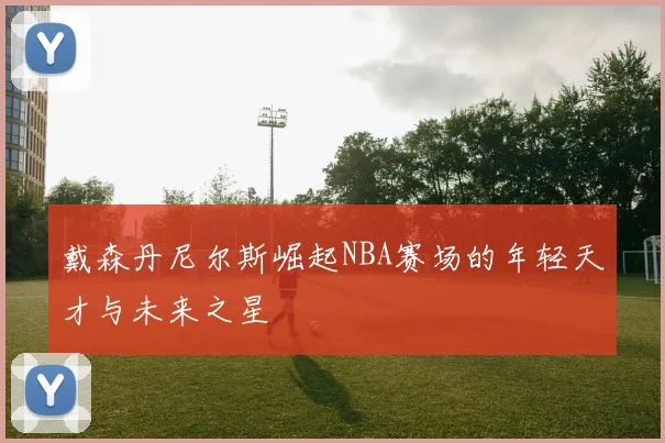 戴森丹尼尔斯崛起NBA赛场的年轻天才与未来之星