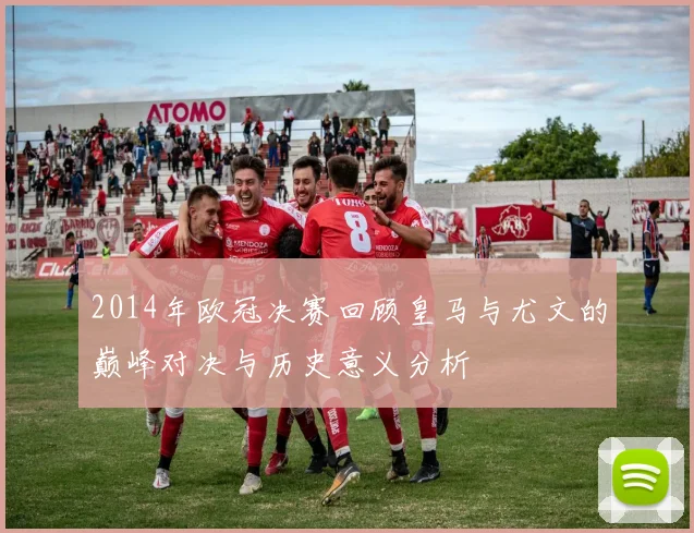 2014年欧冠决赛回顾皇马与尤文的巅峰对决与历史意义分析