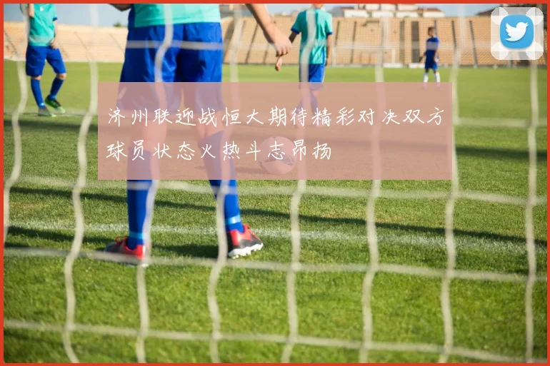 济州联迎战恒大期待精彩对决双方球员状态火热斗志昂扬